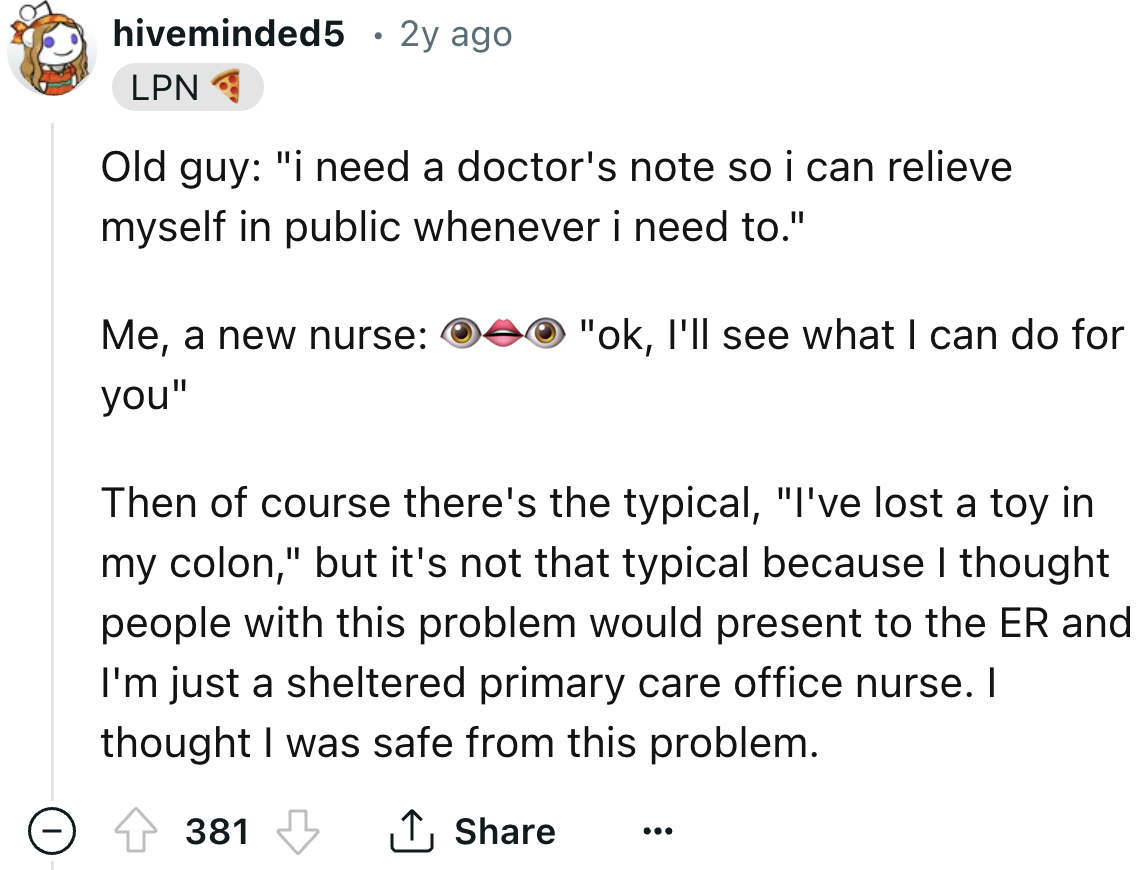 number - hiveminded5 2y ago Lpn Old guy "i need a doctor's note so i can relieve myself in public whenever i need to." Me, a new nurse you" "ok, I'll see what I can do for Then of course there's the typical, "I've lost a toy in my colon," but it's not tha